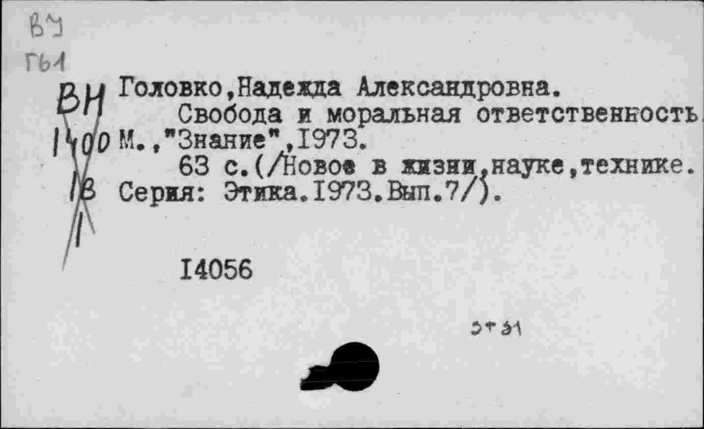 ﻿гм
1 Головко,Надежда Александровна.
• Свобода и моральная ответственность О М. /Знание”,1973.
63 с.(/Новое в жизни.науке,технике. Серия: Этика.1973.Выл.7/).
14056
